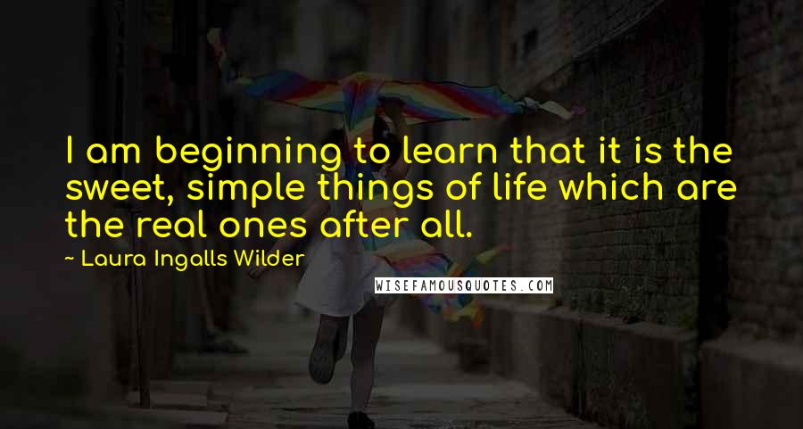 Laura Ingalls Wilder quotes: I am beginning to learn that it is the sweet, simple things of life which are the real ones after all.