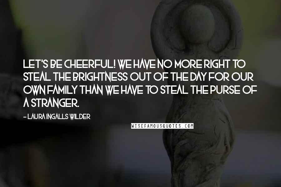 Laura Ingalls Wilder quotes: Let's be cheerful! We have no more right to steal the brightness out of the day for our own family than we have to steal the purse of a stranger. Laura Ingalls Wilder quotes: Let's be cheerful! We have no more right to steal the brightness out of the day for our own family than we have to steal the purse of a stranger.