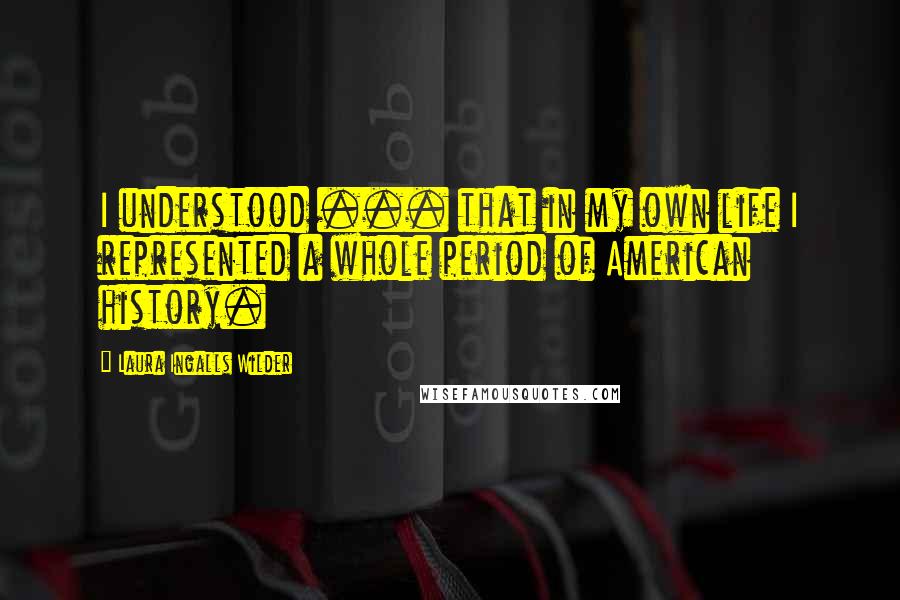 Laura Ingalls Wilder quotes: I understood ... that in my own life I represented a whole period of American history.