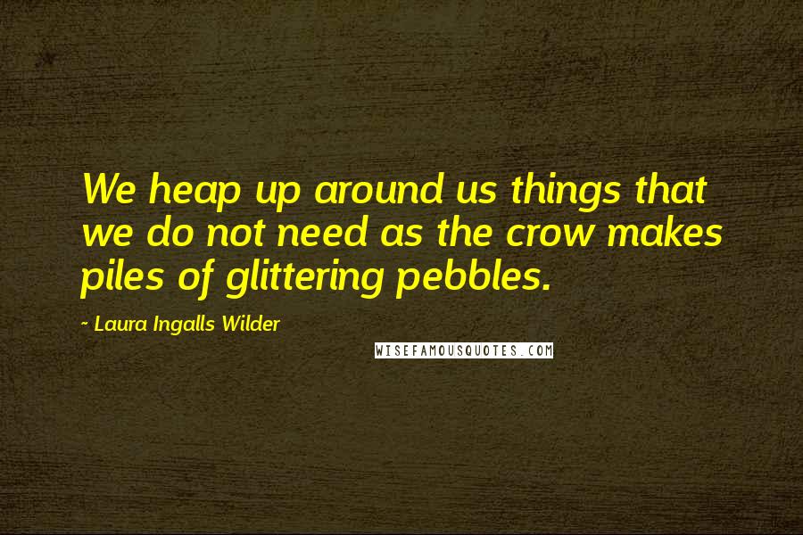 Laura Ingalls Wilder quotes: We heap up around us things that we do not need as the crow makes piles of glittering pebbles.