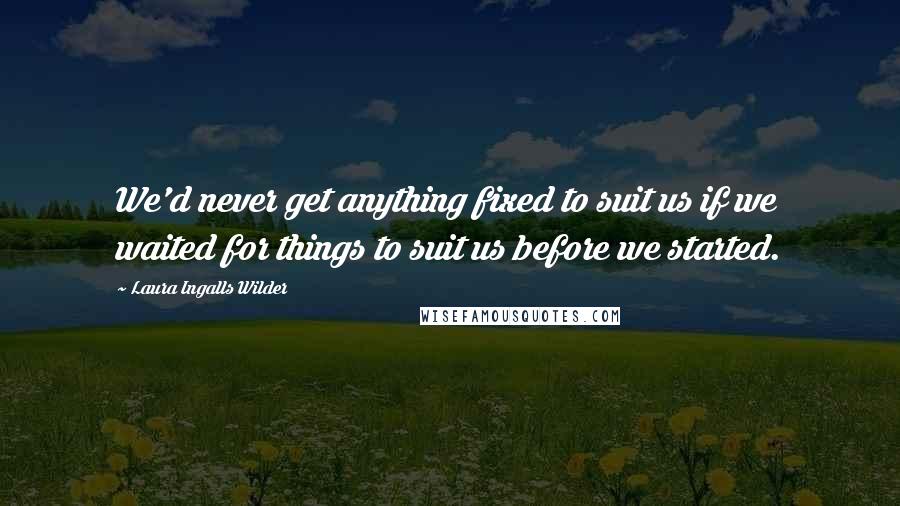 Laura Ingalls Wilder quotes: We'd never get anything fixed to suit us if we waited for things to suit us before we started.