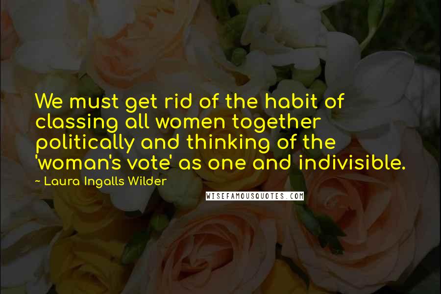 Laura Ingalls Wilder quotes: We must get rid of the habit of classing all women together politically and thinking of the 'woman's vote' as one and indivisible. Laura Ingalls Wilder quotes: We must get rid of the habit of classing all women together politically and thinking of the 'woman's vote' as one and indivisible.
