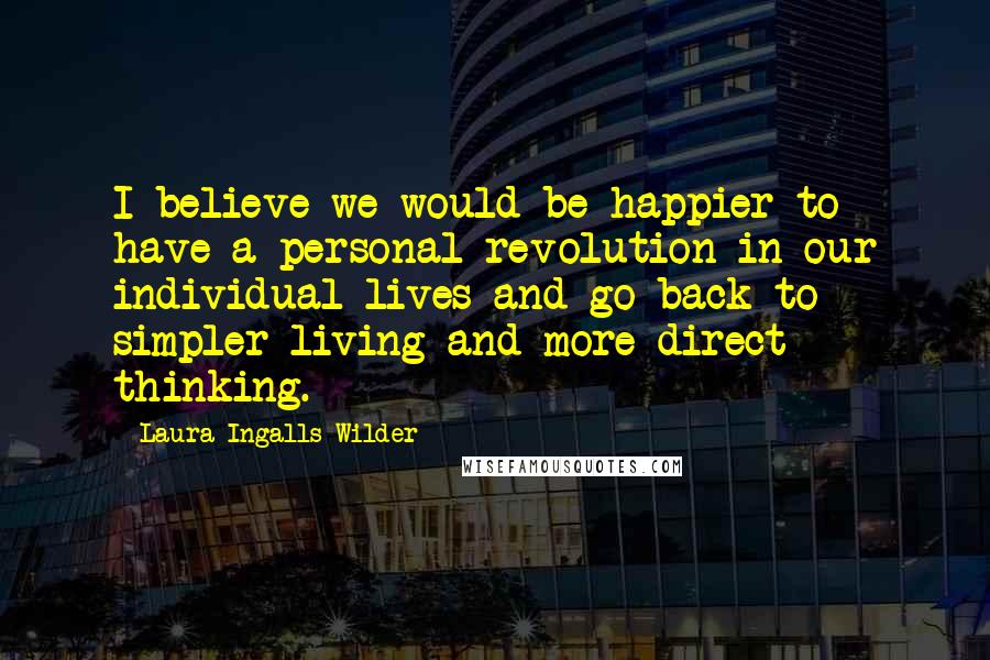 Laura Ingalls Wilder quotes: I believe we would be happier to have a personal revolution in our individual lives and go back to simpler living and more direct thinking. Laura Ingalls Wilder quotes: I believe we would be happier to have a personal revolution in our individual lives and go back to simpler living and more direct thinking.