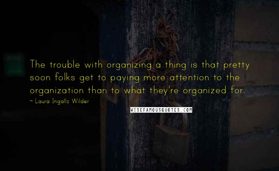 Laura Ingalls Wilder quotes: The trouble with organizing a thing is that pretty soon folks get to paying more attention to the organization than to what they're organized for. Laura Ingalls Wilder quotes: The trouble with organizing a thing is that pretty soon folks get to paying more attention to the organization than to what they're organized for.