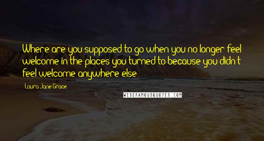 Laura Jane Grace quotes: Where are you supposed to go when you no longer feel welcome in the places you turned to because you didn't feel welcome anywhere else?