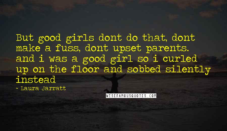 Laura Jarratt quotes: But good girls dont do that, dont make a fuss, dont upset parents. and i was a good girl so i curled up on the floor and sobbed silently instead Laura Jarratt quotes: But good girls dont do that, dont make a fuss, dont upset parents. and i was a good girl so i curled up on the floor and sobbed silently instead