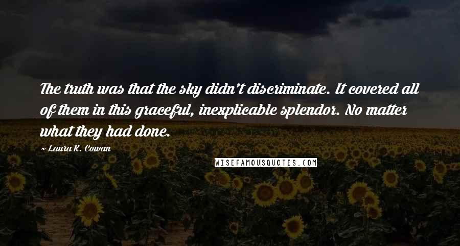 Laura K. Cowan quotes: The truth was that the sky didn't discriminate. It covered all of them in this graceful, inexplicable splendor. No matter what they had done. Laura K. Cowan quotes: The truth was that the sky didn't discriminate. It covered all of them in this graceful, inexplicable splendor. No matter what they had done.