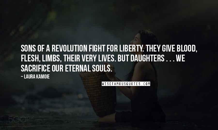 Laura Kamoie quotes: Sons of a revolution fight for liberty. They give blood, flesh, limbs, their very lives. But daughters . . . we sacrifice our eternal souls. Laura Kamoie quotes: Sons of a revolution fight for liberty. They give blood, flesh, limbs, their very lives. But daughters . . . we sacrifice our eternal souls.