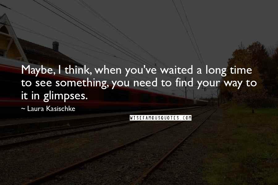 Laura Kasischke quotes: Maybe, I think, when you've waited a long time to see something, you need to find your way to it in glimpses.