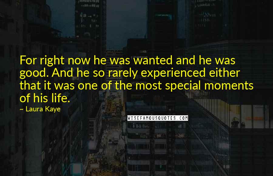 Laura Kaye quotes: For right now he was wanted and he was good. And he so rarely experienced either that it was one of the most special moments of his life. Laura Kaye quotes: For right now he was wanted and he was good. And he so rarely experienced either that it was one of the most special moments of his life.