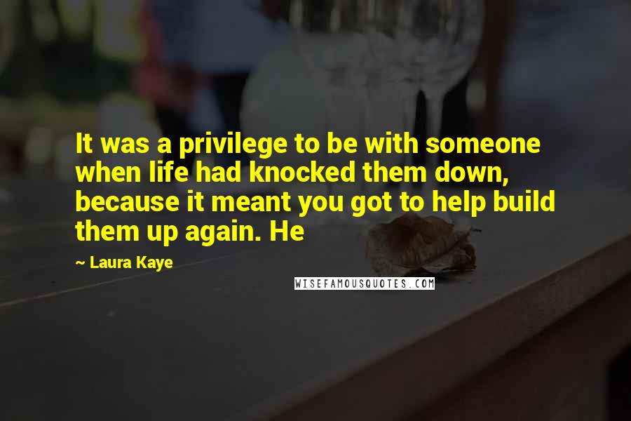 Laura Kaye quotes: It was a privilege to be with someone when life had knocked them down, because it meant you got to help build them up again. He