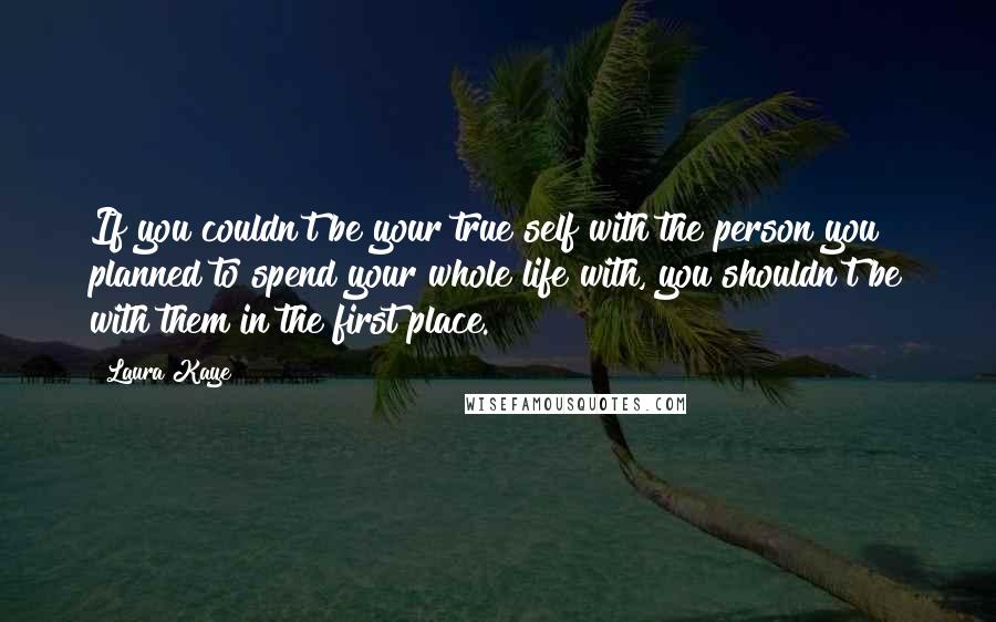 Laura Kaye quotes: If you couldn't be your true self with the person you planned to spend your whole life with, you shouldn't be with them in the first place.