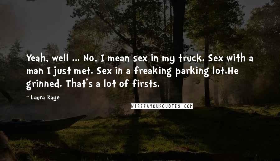 Laura Kaye quotes: Yeah, well ... No, I mean sex in my truck. Sex with a man I just met. Sex in a freaking parking lot.He grinned. That's a lot of firsts.