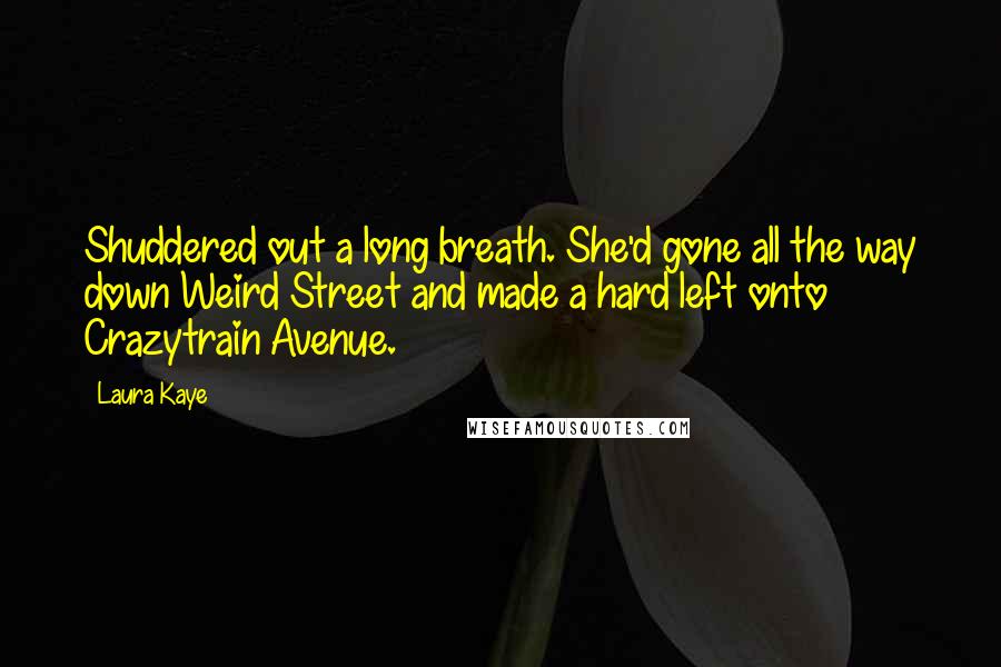 Laura Kaye quotes: Shuddered out a long breath. She'd gone all the way down Weird Street and made a hard left onto Crazytrain Avenue.