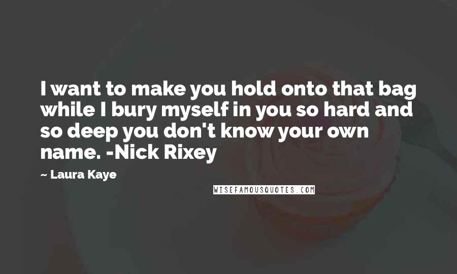 Laura Kaye quotes: I want to make you hold onto that bag while I bury myself in you so hard and so deep you don't know your own name. -Nick Rixey