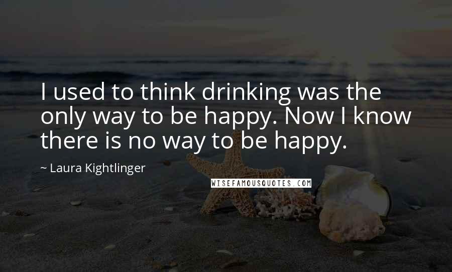 Laura Kightlinger quotes: I used to think drinking was the only way to be happy. Now I know there is no way to be happy.