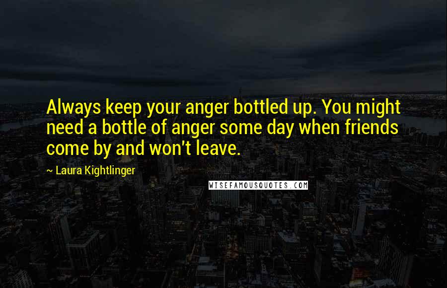 Laura Kightlinger quotes: Always keep your anger bottled up. You might need a bottle of anger some day when friends come by and won't leave. Laura Kightlinger quotes: Always keep your anger bottled up. You might need a bottle of anger some day when friends come by and won't leave.