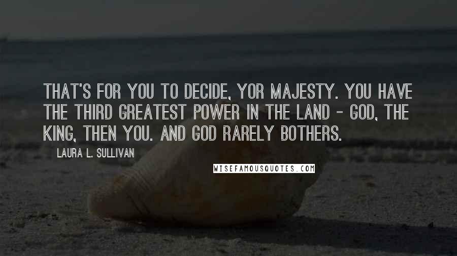 Laura L. Sullivan quotes: That's for you to decide, Yor Majesty. You have the third greatest power in the land - God, the king, then you. And God rarely bothers.