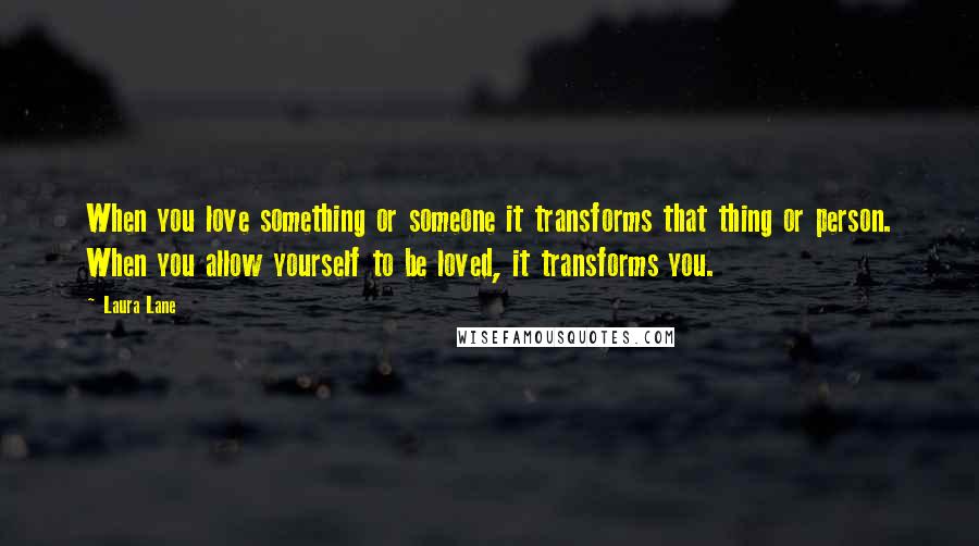 Laura Lane quotes: When you love something or someone it transforms that thing or person. When you allow yourself to be loved, it transforms you.