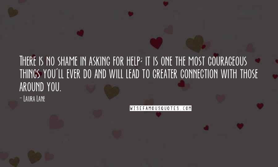 Laura Lane quotes: There is no shame in asking for help; it is one the most courageous things you'll ever do and will lead to greater connection with those around you. Laura Lane quotes: There is no shame in asking for help; it is one the most courageous things you'll ever do and will lead to greater connection with those around you.