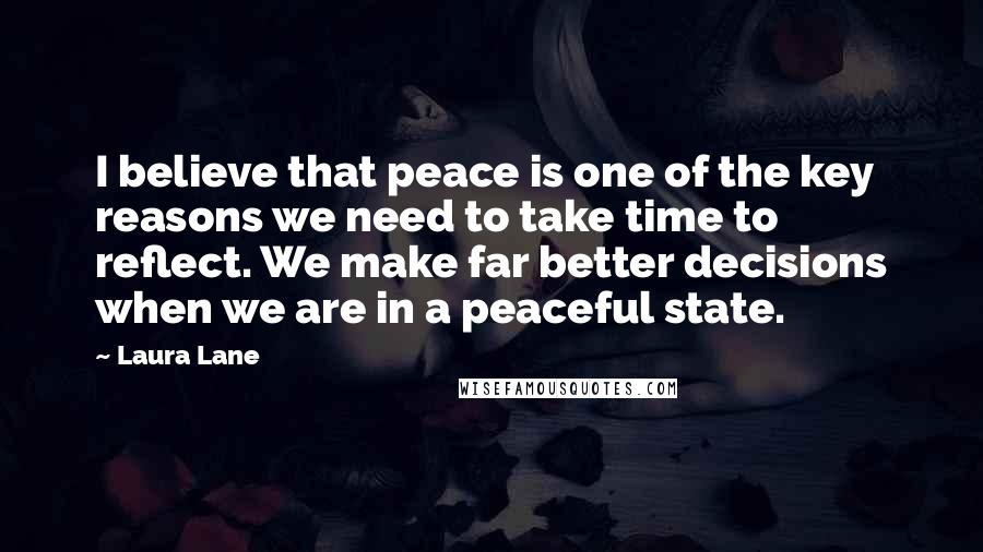 Laura Lane quotes: I believe that peace is one of the key reasons we need to take time to reflect. We make far better decisions when we are in a peaceful state.