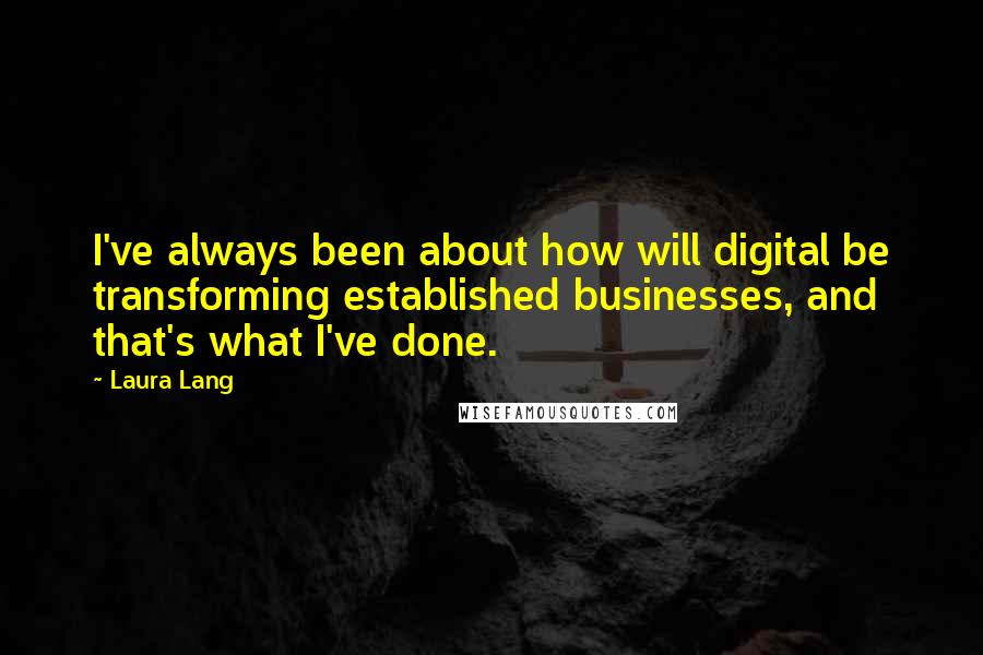 Laura Lang quotes: I've always been about how will digital be transforming established businesses, and that's what I've done. Laura Lang quotes: I've always been about how will digital be transforming established businesses, and that's what I've done.