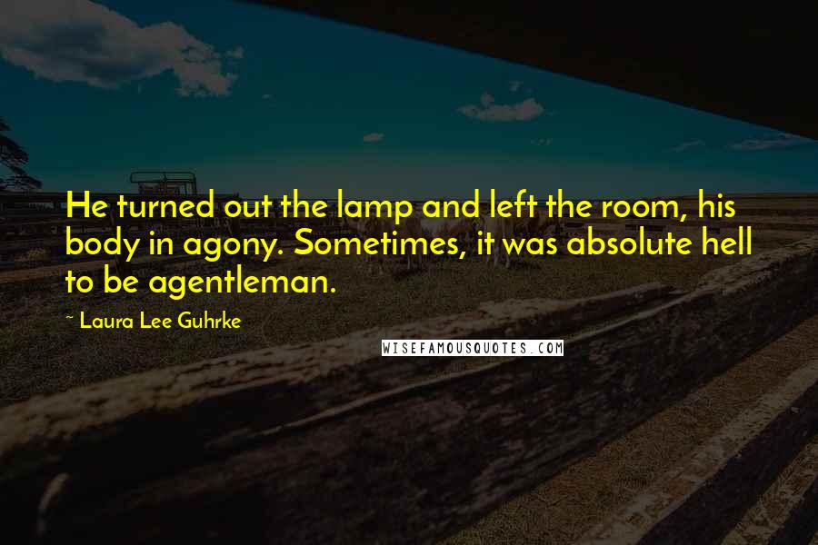 Laura Lee Guhrke quotes: He turned out the lamp and left the room, his body in agony. Sometimes, it was absolute hell to be agentleman. Laura Lee Guhrke quotes: He turned out the lamp and left the room, his body in agony. Sometimes, it was absolute hell to be agentleman.