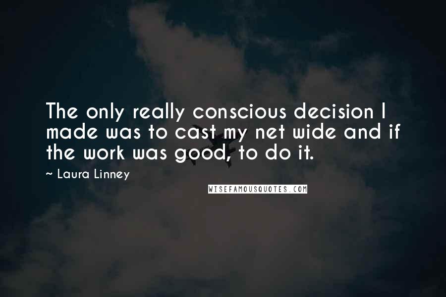 Laura Linney quotes: The only really conscious decision I made was to cast my net wide and if the work was good, to do it. Laura Linney quotes: The only really conscious decision I made was to cast my net wide and if the work was good, to do it.
