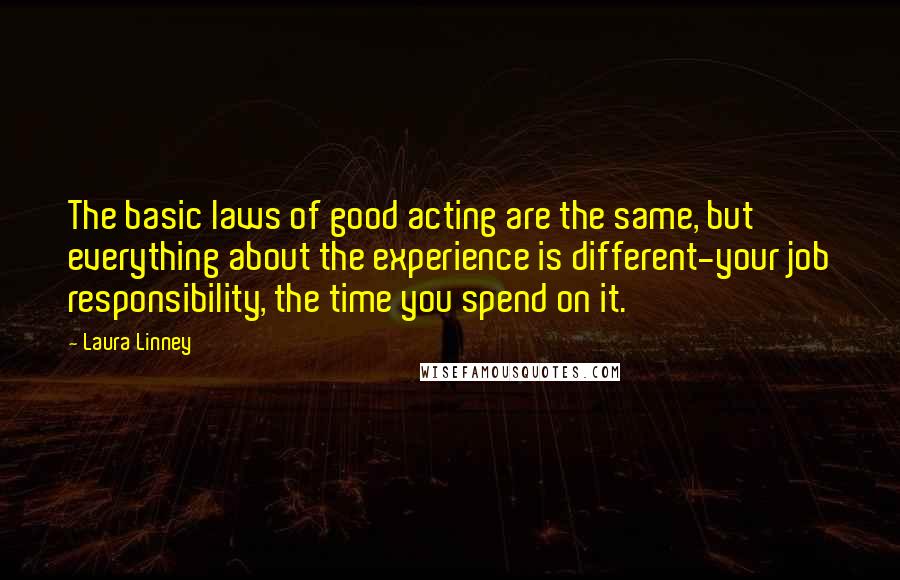 Laura Linney quotes: The basic laws of good acting are the same, but everything about the experience is different-your job responsibility, the time you spend on it. Laura Linney quotes: The basic laws of good acting are the same, but everything about the experience is different-your job responsibility, the time you spend on it.
