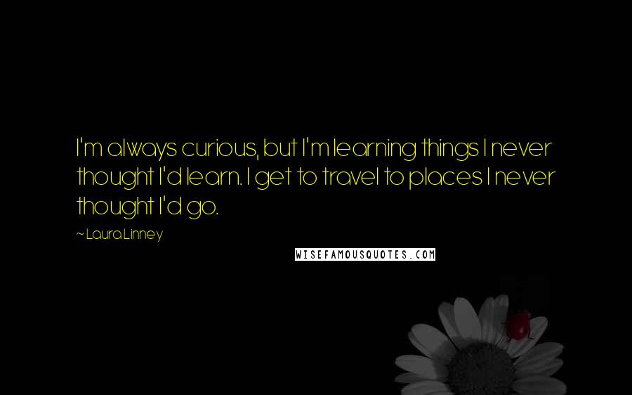 Laura Linney quotes: I'm always curious, but I'm learning things I never thought I'd learn. I get to travel to places I never thought I'd go.