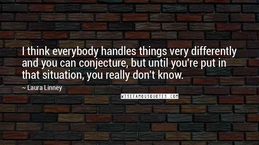 Laura Linney quotes: I think everybody handles things very differently and you can conjecture, but until you're put in that situation, you really don't know. Laura Linney quotes: I think everybody handles things very differently and you can conjecture, but until you're put in that situation, you really don't know.