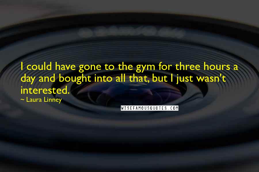 Laura Linney quotes: I could have gone to the gym for three hours a day and bought into all that, but I just wasn't interested. Laura Linney quotes: I could have gone to the gym for three hours a day and bought into all that, but I just wasn't interested.