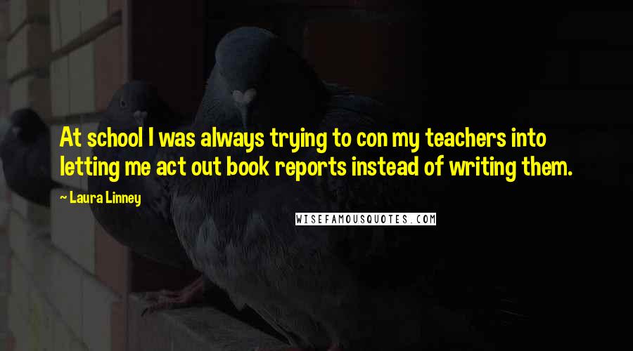 Laura Linney quotes: At school I was always trying to con my teachers into letting me act out book reports instead of writing them.