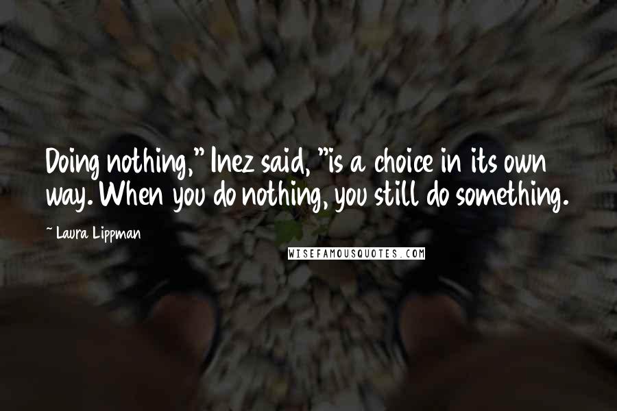 Laura Lippman quotes: Doing nothing," Inez said, "is a choice in its own way. When you do nothing, you still do something.