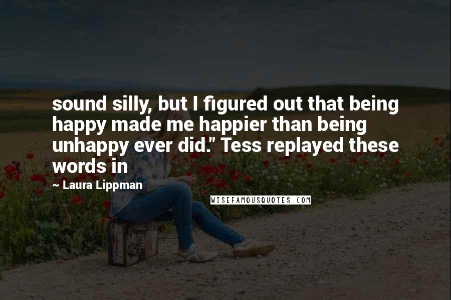 Laura Lippman quotes: sound silly, but I figured out that being happy made me happier than being unhappy ever did." Tess replayed these words in