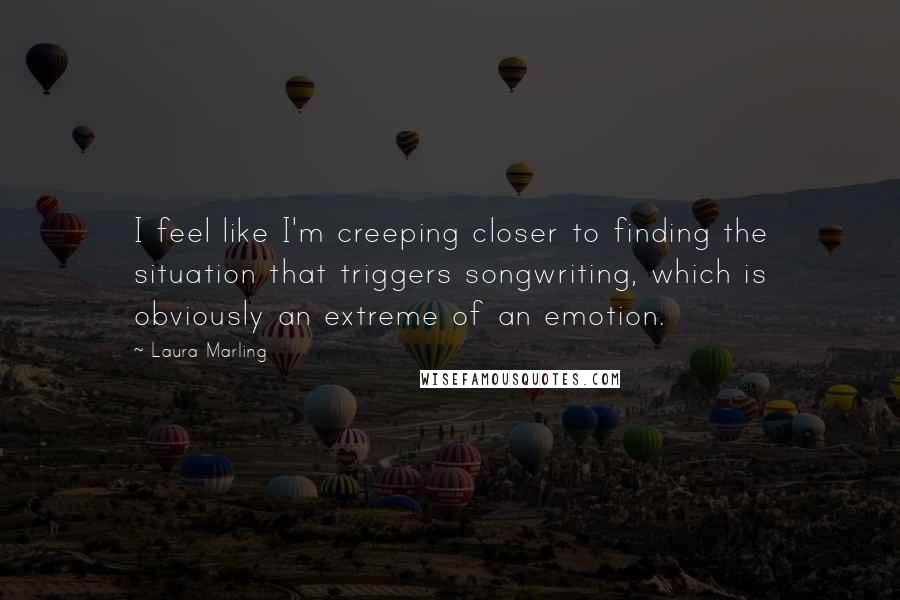 Laura Marling quotes: I feel like I'm creeping closer to finding the situation that triggers songwriting, which is obviously an extreme of an emotion. Laura Marling quotes: I feel like I'm creeping closer to finding the situation that triggers songwriting, which is obviously an extreme of an emotion.