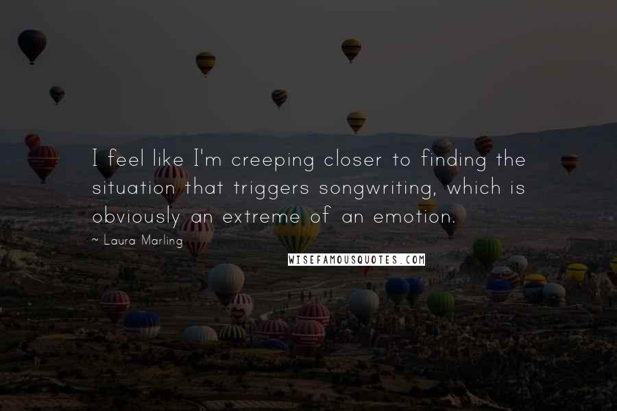 Laura Marling quotes: I feel like I'm creeping closer to finding the situation that triggers songwriting, which is obviously an extreme of an emotion.