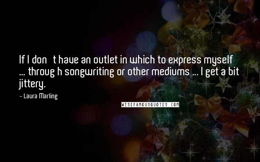 Laura Marling quotes: If I don't have an outlet in which to express myself ... throug h songwriting or other mediums ... I get a bit jittery. Laura Marling quotes: If I don't have an outlet in which to express myself ... throug h songwriting or other mediums ... I get a bit jittery.