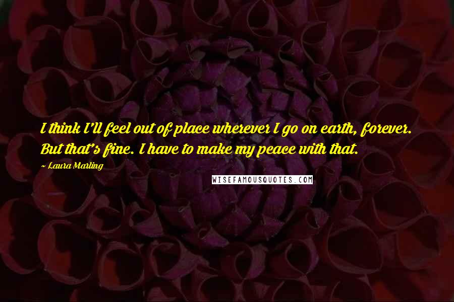 Laura Marling quotes: I think I'll feel out of place wherever I go on earth, forever. But that's fine. I have to make my peace with that. Laura Marling quotes: I think I'll feel out of place wherever I go on earth, forever. But that's fine. I have to make my peace with that.