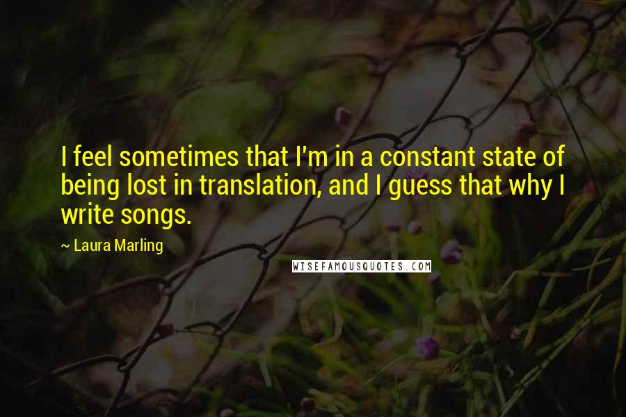 Laura Marling quotes: I feel sometimes that I'm in a constant state of being lost in translation, and I guess that why I write songs. Laura Marling quotes: I feel sometimes that I'm in a constant state of being lost in translation, and I guess that why I write songs.