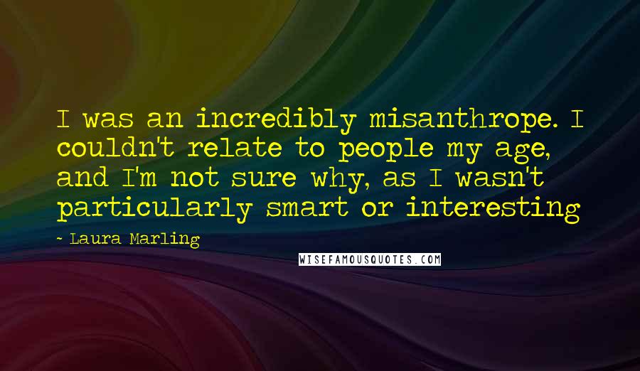 Laura Marling quotes: I was an incredibly misanthrope. I couldn't relate to people my age, and I'm not sure why, as I wasn't particularly smart or interesting Laura Marling quotes: I was an incredibly misanthrope. I couldn't relate to people my age, and I'm not sure why, as I wasn't particularly smart or interesting