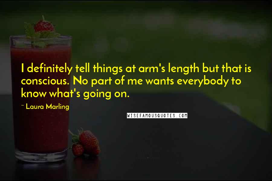 Laura Marling quotes: I definitely tell things at arm's length but that is conscious. No part of me wants everybody to know what's going on. Laura Marling quotes: I definitely tell things at arm's length but that is conscious. No part of me wants everybody to know what's going on.