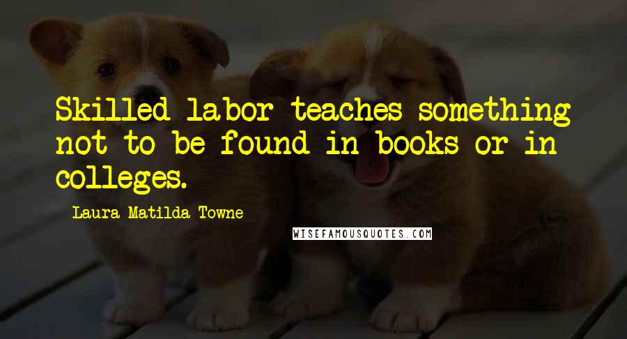 Laura Matilda Towne quotes: Skilled labor teaches something not to be found in books or in colleges.