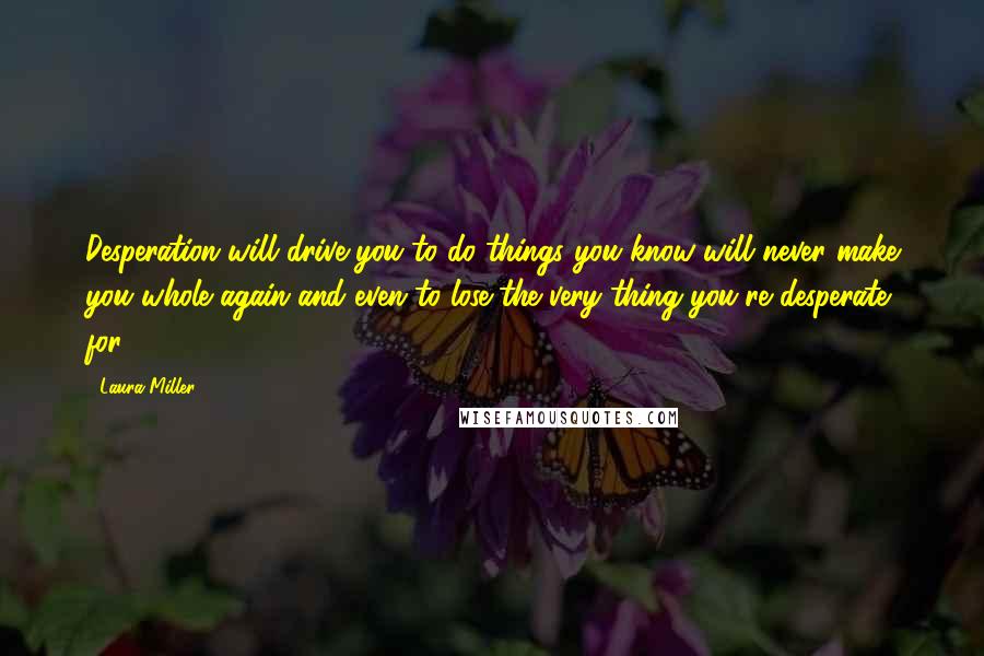 Laura Miller quotes: Desperation will drive you to do things you know will never make you whole again and even to lose the very thing you're desperate for. Laura Miller quotes: Desperation will drive you to do things you know will never make you whole again and even to lose the very thing you're desperate for.