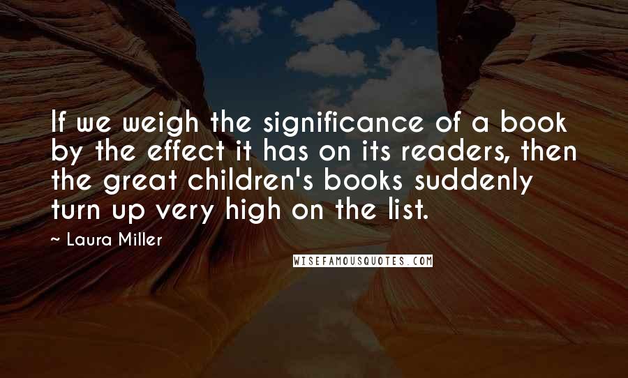 Laura Miller quotes: If we weigh the significance of a book by the effect it has on its readers, then the great children's books suddenly turn up very high on the list. Laura Miller quotes: If we weigh the significance of a book by the effect it has on its readers, then the great children's books suddenly turn up very high on the list.