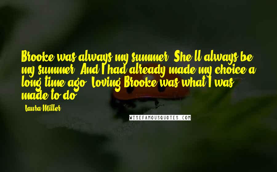 Laura Miller quotes: Brooke was always my summer. She'll always be my summer. And I had already made my choice a long time ago. Loving Brooke was what I was made to do. Laura Miller quotes: Brooke was always my summer. She'll always be my summer. And I had already made my choice a long time ago. Loving Brooke was what I was made to do.