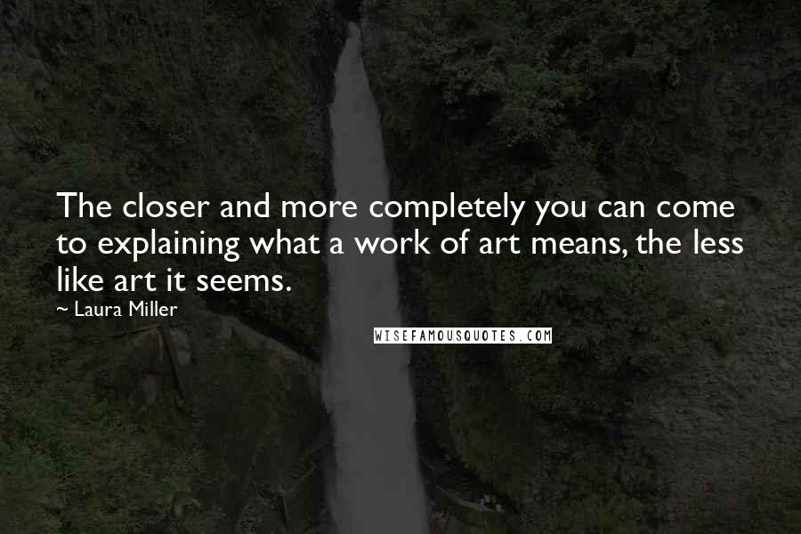 Laura Miller quotes: The closer and more completely you can come to explaining what a work of art means, the less like art it seems. Laura Miller quotes: The closer and more completely you can come to explaining what a work of art means, the less like art it seems.