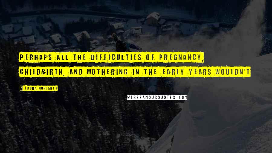 Laura Moriarty quotes: Perhaps all the difficulties of pregnancy, childbirth, and mothering in the early years wouldn't