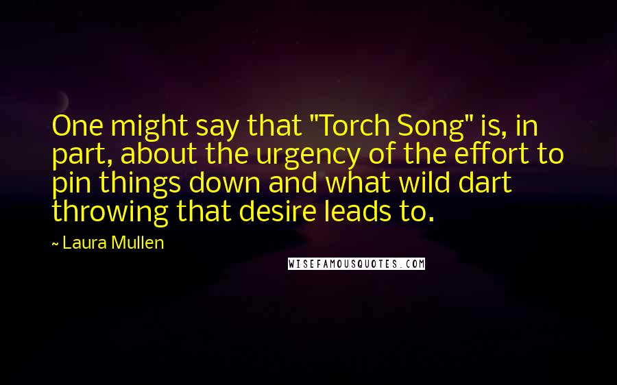 Laura Mullen quotes: One might say that "Torch Song" is, in part, about the urgency of the effort to pin things down and what wild dart throwing that desire leads to.
