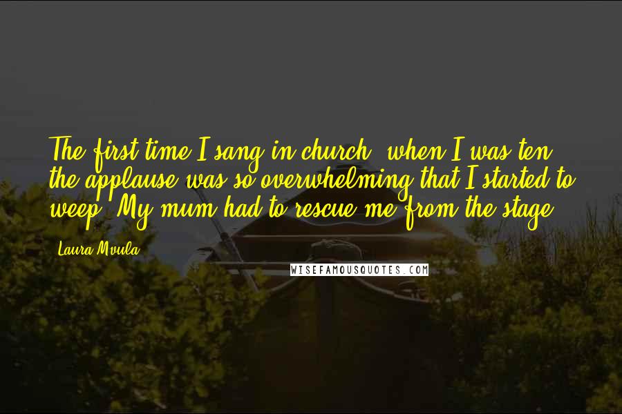 Laura Mvula quotes: The first time I sang in church, when I was ten, the applause was so overwhelming that I started to weep. My mum had to rescue me from the stage. Laura Mvula quotes: The first time I sang in church, when I was ten, the applause was so overwhelming that I started to weep. My mum had to rescue me from the stage.